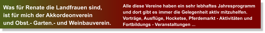 Was fr Renate die Landfrauen sind,  ist fr mich der Akkordeonverein  und Obst.- Garten.- und Weinbauverein. Alle diese Vereine haben ein sehr lebhaftes Jahresprogramm und dort gibt es immer die Gelegenheit aktiv mitzuhelfen. Vortrge, Ausflge, Hocketse, Pferdemarkt - Aktivitten und Fortbildungs - Veranstaltungen ...