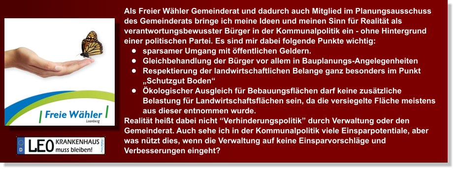 Als Freier Whler Gemeinderat und dadurch auch Mitglied im Planungsausschuss des Gemeinderats bringe ich meine Ideen und meinen Sinn fr Realitt als verantwortungsbewusster Brger in der Kommunalpolitik ein - ohne Hintergrund einer politischen Partei. Es sind mir dabei folgende Punkte wichtig: 	sparsamer Umgang mit ffentlichen Geldern. 	Gleichbehandlung der Brger vor allem in Bauplanungs-Angelegenheiten 	Respektierung der landwirtschaftlichen Belange ganz besonders im Punkt Schutzgut Boden  	kologischer Ausgleich fr Bebauungsflchen darf keine zustzliche Belastung fr Landwirtschaftsflchen sein, da die versiegelte Flche meistens aus dieser entnommen wurde. Realitt heit dabei nicht Verhinderungspolitik durch Verwaltung oder den Gemeinderat. Auch sehe ich in der Kommunalpolitik viele Einsparpotentiale, aber was ntzt dies, wenn die Verwaltung auf keine Einsparvorschlge und Verbesserungen eingeht?