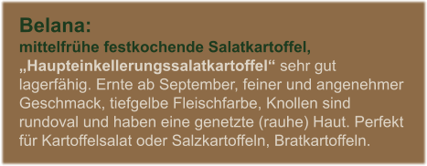 Belana:  mittelfrhe festkochende Salatkartoffel,  Haupteinkellerungssalatkartoffel sehr gut lagerfhig. Ernte ab September, feiner und angenehmer Geschmack, tiefgelbe Fleischfarbe, Knollen sind rundoval und haben eine genetzte (rauhe) Haut. Perfekt fr Kartoffelsalat oder Salzkartoffeln, Bratkartoffeln.