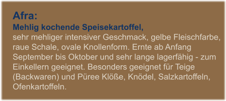 Afra: Mehlig kochende Speisekartoffel,  sehr mehliger intensiver Geschmack, gelbe Fleischfarbe, raue Schale, ovale Knollenform. Ernte ab Anfang September bis Oktober und sehr lange lagerfhig - zum Einkellern geeignet. Besonders geeignet fr Teige (Backwaren) und Pree Kle, Kndel, Salzkartoffeln, Ofenkartoffeln.