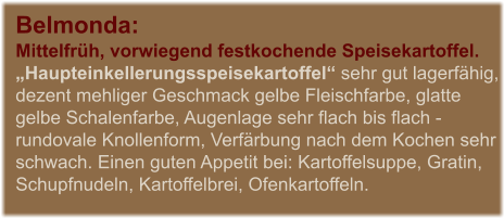 Belmonda:  Mittelfrh, vorwiegend festkochende Speisekartoffel. Haupteinkellerungsspeisekartoffel sehr gut lagerfhig, dezent mehliger Geschmack gelbe Fleischfarbe, glatte gelbe Schalenfarbe, Augenlage sehr flach bis flach - rundovale Knollenform, Verfrbung nach dem Kochen sehr schwach. Einen guten Appetit bei: Kartoffelsuppe, Gratin, Schupfnudeln, Kartoffelbrei, Ofenkartoffeln.