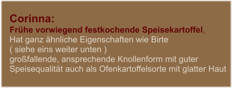 Corinna:  Frhe vorwiegend festkochende Speisekartoffel,  Hat ganz hnliche Eigenschaften wie Birte  ( siehe eins weiter unten ) grofallende, ansprechende Knollenform mit guter Speisequalitt auch als Ofenkartoffelsorte mit glatter Haut